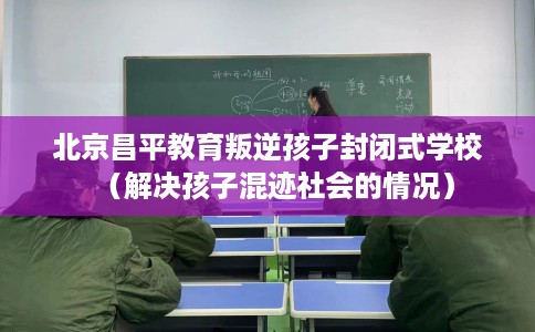 北京昌平教育叛逆孩子封闭式学校（解决孩子混迹社会的情况）