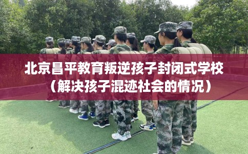 北京昌平教育叛逆孩子封闭式学校（解决孩子混迹社会的情况）