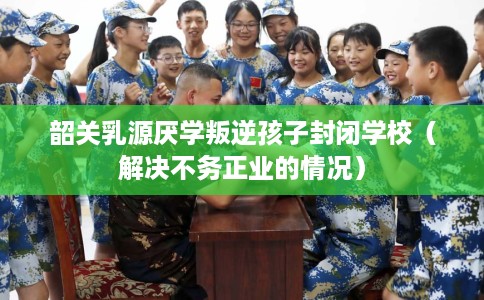 韶关乳源厌学叛逆孩子封闭学校（解决不务正业的情况）