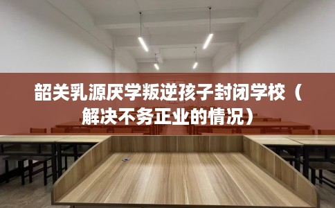 韶关乳源厌学叛逆孩子封闭学校（解决不务正业的情况）