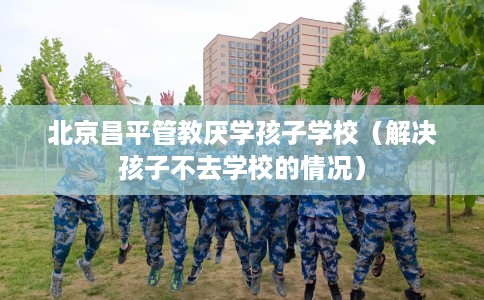 北京昌平管教厌学孩子学校（解决孩子不去学校的情况）