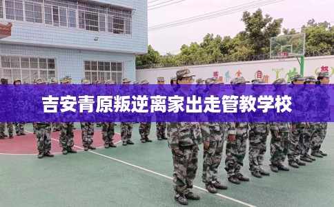 吉安青原叛逆离家出走管教学校