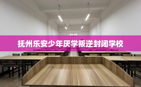抚州乐安少年厌学叛逆封闭学校