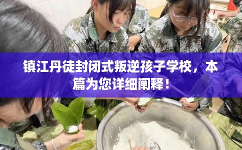 镇江丹徒封闭式叛逆孩子学校，本篇为您详细阐释！