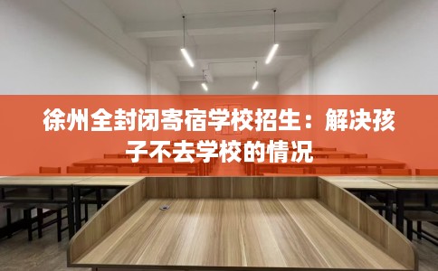 徐州全封闭寄宿学校招生：解决孩子不去学校的情况