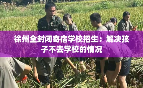 徐州全封闭寄宿学校招生：解决孩子不去学校的情况