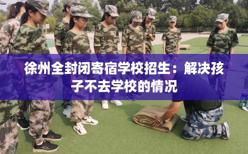徐州全封闭寄宿学校招生：解决孩子不去学校的情况