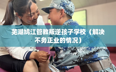 芜湖鸠江管教叛逆孩子学校（解决不务正业的情况）