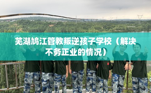 芜湖鸠江管教叛逆孩子学校（解决不务正业的情况）