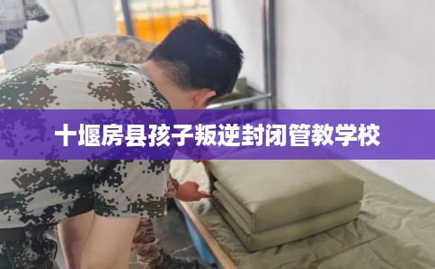 十堰房县孩子叛逆封闭管教学校