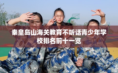 秦皇岛山海关教育不听话青少年学校排名前十一览