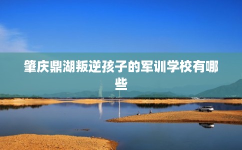 肇庆鼎湖叛逆孩子的军训学校有哪些