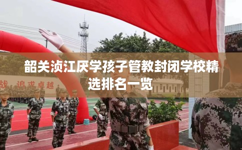 韶关浈江厌学孩子管教封闭学校精选排名一览