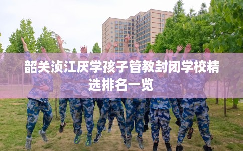 韶关浈江厌学孩子管教封闭学校精选排名一览