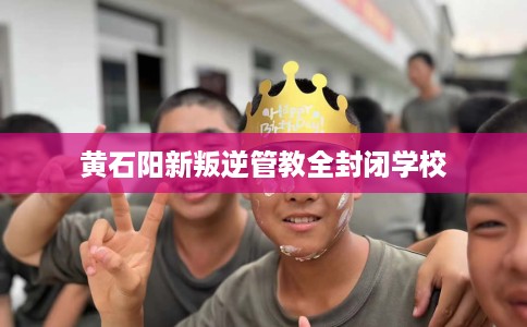 黄石阳新叛逆管教全封闭学校