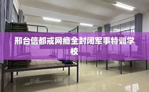 邢台信都戒网瘾全封闭军事特训学校