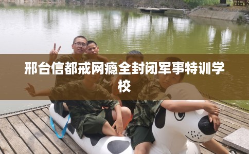 邢台信都戒网瘾全封闭军事特训学校
