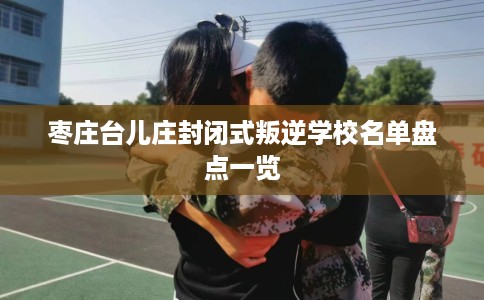 枣庄台儿庄封闭式叛逆学校名单盘点一览