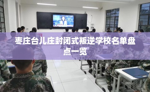 枣庄台儿庄封闭式叛逆学校名单盘点一览