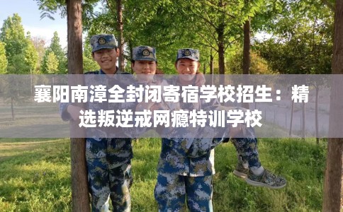 襄阳南漳全封闭寄宿学校招生：精选叛逆戒网瘾特训学校