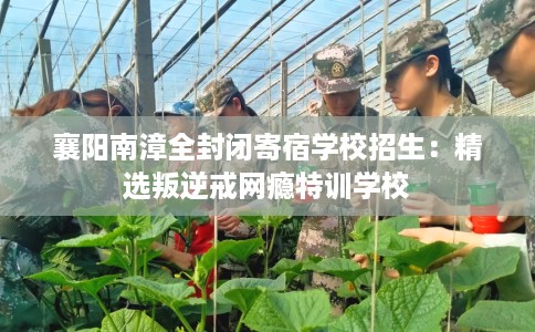 襄阳南漳全封闭寄宿学校招生：精选叛逆戒网瘾特训学校