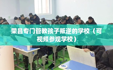 荣昌专门管教孩子叛逆的学校（可视频参观学校）