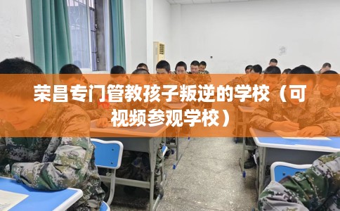 荣昌专门管教孩子叛逆的学校（可视频参观学校）