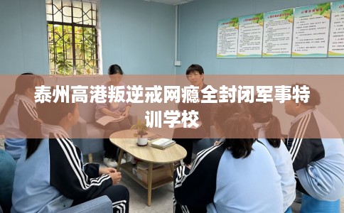 泰州高港叛逆戒网瘾全封闭军事特训学校