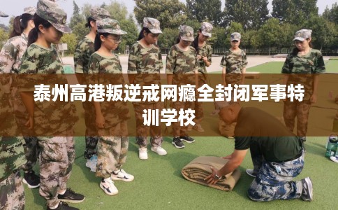 泰州高港叛逆戒网瘾全封闭军事特训学校