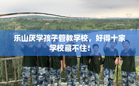 乐山厌学孩子管教学校，好得十家学校藏不住！