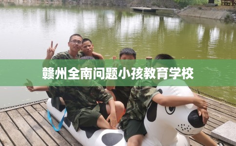赣州全南问题小孩教育学校