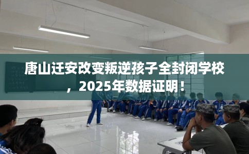 唐山迁安改变叛逆孩子全封闭学校，2025年数据证明！