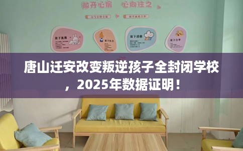 唐山迁安改变叛逆孩子全封闭学校，2025年数据证明！