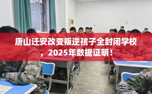 唐山迁安改变叛逆孩子全封闭学校，2025年数据证明！