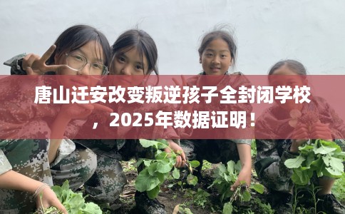 唐山迁安改变叛逆孩子全封闭学校，2025年数据证明！