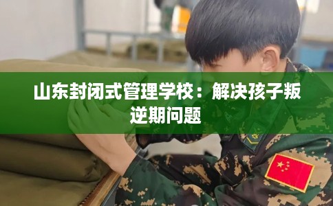 山东封闭式管理学校：解决孩子叛逆期问题