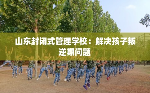 山东封闭式管理学校：解决孩子叛逆期问题