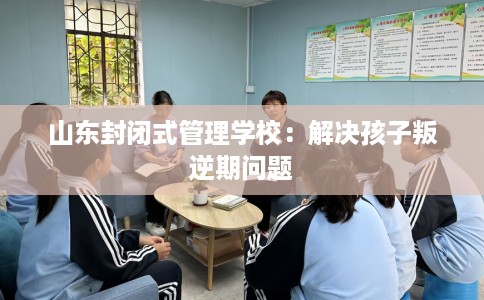 山东封闭式管理学校：解决孩子叛逆期问题