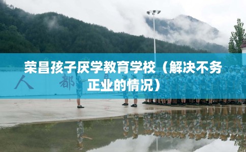 荣昌孩子厌学教育学校（解决不务正业的情况）