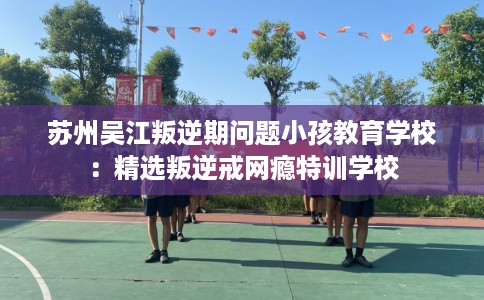 苏州吴江叛逆期问题小孩教育学校：精选叛逆戒网瘾特训学校