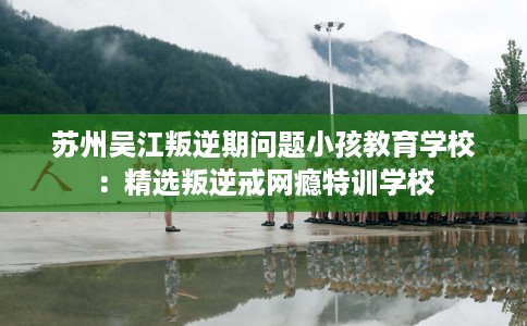 苏州吴江叛逆期问题小孩教育学校：精选叛逆戒网瘾特训学校