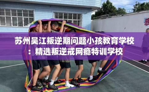苏州吴江叛逆期问题小孩教育学校：精选叛逆戒网瘾特训学校