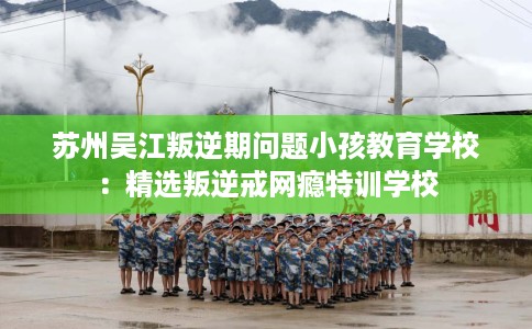 苏州吴江叛逆期问题小孩教育学校：精选叛逆戒网瘾特训学校