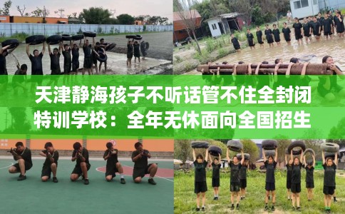 天津静海孩子不听话管不住全封闭特训学校：全年无休面向全国招生