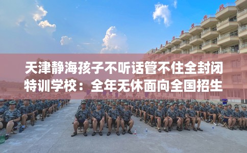 天津静海孩子不听话管不住全封闭特训学校：全年无休面向全国招生