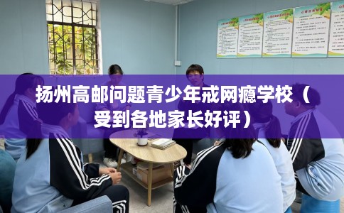 扬州高邮问题青少年戒网瘾学校(受到各地家长好评) 扬州高邮问题青少年戒网瘾学校(受到各地家长好评)