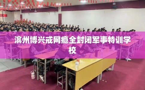 滨州博兴戒网瘾全封闭军事特训学校