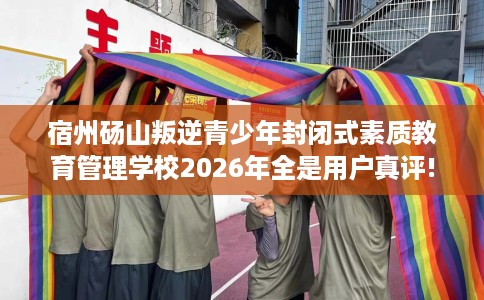 宿州砀山叛逆青少年封闭式素质教育管理学校2026年全是用户真评!
