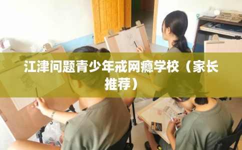 江津问题青少年戒网瘾学校（家长推荐）