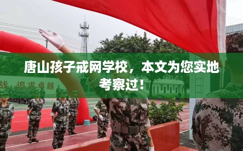 唐山孩子戒网学校，本文为您实地考察过！